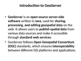 Introduction to GeoServer
• GeoServer is an open-source server-side
software written in Java, used for sharing,
processing, and editing geospatial data on the
web. It allows users to publish spatial data from
various data sources and make it accessible
through standard web services.
• GeoServer follows Open Geospatial Consortium
(OGC) standards, which ensures interoperability
between different GIS platforms and applications.
 