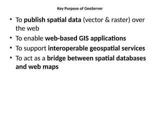 Key Purpose of GeoServer
• To publish spatial data (vector & raster) over
the web
• To enable web-based GIS applications
• To support interoperable geospatial services
• To act as a bridge between spatial databases
and web maps
 