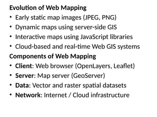 Evolution of Web Mapping
• Early static map images (JPEG, PNG)
• Dynamic maps using server-side GIS
• Interactive maps using JavaScript libraries
• Cloud-based and real-time Web GIS systems
Components of Web Mapping
• Client: Web browser (OpenLayers, Leaflet)
• Server: Map server (GeoServer)
• Data: Vector and raster spatial datasets
• Network: Internet / Cloud infrastructure
 