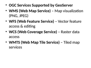 • OGC Services Supported by GeoServer
• WMS (Web Map Service) – Map visualization
(PNG, JPEG)
• WFS (Web Feature Service) – Vector feature
access & editing
• WCS (Web Coverage Service) – Raster data
access
• WMTS (Web Map Tile Service) – Tiled map
services
 