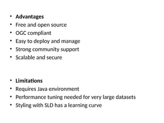 • Advantages
• Free and open source
• OGC compliant
• Easy to deploy and manage
• Strong community support
• Scalable and secure
• Limitations
• Requires Java environment
• Performance tuning needed for very large datasets
• Styling with SLD has a learning curve
 