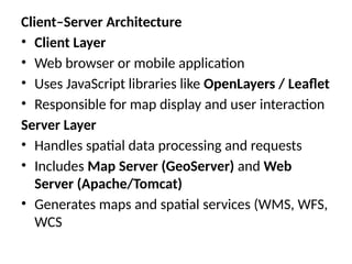 Client–Server Architecture
• Client Layer
• Web browser or mobile application
• Uses JavaScript libraries like OpenLayers / Leaflet
• Responsible for map display and user interaction
Server Layer
• Handles spatial data processing and requests
• Includes Map Server (GeoServer) and Web
Server (Apache/Tomcat)
• Generates maps and spatial services (WMS, WFS,
WCS
 
