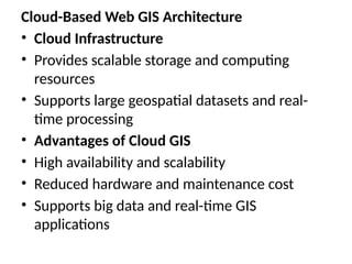 Cloud-Based Web GIS Architecture
• Cloud Infrastructure
• Provides scalable storage and computing
resources
• Supports large geospatial datasets and real-
time processing
• Advantages of Cloud GIS
• High availability and scalability
• Reduced hardware and maintenance cost
• Supports big data and real-time GIS
applications
 