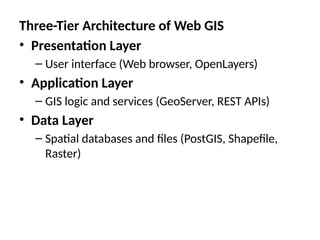 Three-Tier Architecture of Web GIS
• Presentation Layer
– User interface (Web browser, OpenLayers)
• Application Layer
– GIS logic and services (GeoServer, REST APIs)
• Data Layer
– Spatial databases and files (PostGIS, Shapefile,
Raster)
 
