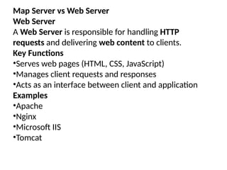 Map Server vs Web Server
Web Server
A Web Server is responsible for handling HTTP
requests and delivering web content to clients.
Key Functions
•Serves web pages (HTML, CSS, JavaScript)
•Manages client requests and responses
•Acts as an interface between client and application
Examples
•Apache
•Nginx
•Microsoft IIS
•Tomcat
 