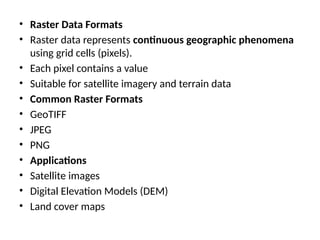 • Raster Data Formats
• Raster data represents continuous geographic phenomena
using grid cells (pixels).
• Each pixel contains a value
• Suitable for satellite imagery and terrain data
• Common Raster Formats
• GeoTIFF
• JPEG
• PNG
• Applications
• Satellite images
• Digital Elevation Models (DEM)
• Land cover maps
 