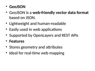 • GeoJSON
• GeoJSON is a web-friendly vector data format
based on JSON.
• Lightweight and human-readable
• Easily used in web applications
• Supported by OpenLayers and REST APIs
• Features
• Stores geometry and attributes
• Ideal for real-time web mapping
 