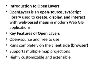 • Introduction to Open Layers
• OpenLayers is an open-source JavaScript
library used to create, display, and interact
with web-based maps in modern Web GIS
applications.
• Key Features of Open Layers
• Open-source and free to use
• Runs completely on the client side (browser)
• Supports multiple map projections
• Highly customizable and extensible
 