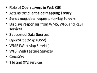 • Role of Open Layers in Web GIS
• Acts as the client-side mapping library
• Sends map/data requests to Map Servers
• Displays responses from WMS, WFS, and REST
services
• Supported Data Sources
• OpenStreetMap (OSM)
• WMS (Web Map Service)
• WFS (Web Feature Service)
• GeoJSON
• Tile and XYZ services
 