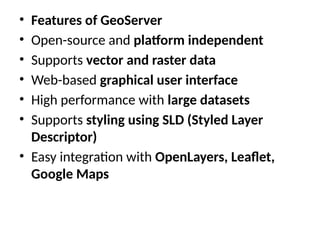 • Features of GeoServer
• Open-source and platform independent
• Supports vector and raster data
• Web-based graphical user interface
• High performance with large datasets
• Supports styling using SLD (Styled Layer
Descriptor)
• Easy integration with OpenLayers, Leaflet,
Google Maps
 