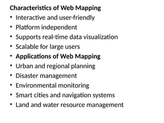 Characteristics of Web Mapping
• Interactive and user-friendly
• Platform independent
• Supports real-time data visualization
• Scalable for large users
• Applications of Web Mapping
• Urban and regional planning
• Disaster management
• Environmental monitoring
• Smart cities and navigation systems
• Land and water resource management
 