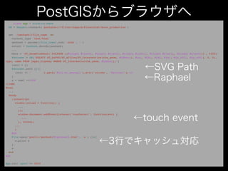 class App < Sinatra::Base
  DB = Sequel::connect('postgres://fitter:happier@localhost/more_productive')

  get '/geohash/:file_name' do
    content_type 'text/html'
    geohash = params[:file_name].sub('.html', '')
    extent = GeoHash.decode(geohash)
    ...
    bbox = "ST_GeomFromText('POLYGON ((#{lng0} #{lat0}, #{lng1} #{lat0}, #{lng1} #{lat1}, #{lng0} #{lat1}, #{lng0} #{lat0}))', 4326)"
    @dataset = DB["SELECT ST_AsSVG(ST_Affine(ST_Intersection(the_geom, #{bbox}), #{a}, #{b}, #{d}, #{e}, #{x_off}, #{y_off}), 0, 0),
type, name FROM japan_highway WHERE ST_Intersects(the_geom, #{bbox});"]
    instr = []
    @dataset.each {|r|
       instr << "        r.path('#{r[:st_assvg]}').attr('stroke', '#{color}');n"
    }
    s = haml <<-EOS
!!!XML
%html
  ...
  %body
    :javascript
       window.onload = function() {
         ...
         });
         window.document.addEventListener('touchstart', function(evt) {
           ...
         }, false);
       ...
       }
    EOS
    File.open("public/geohash/#{geohash}.html", 'w') {|w|
       w.print s
    }
    s
  end
end

App.run! :port => 2010
 