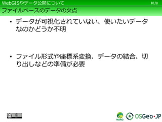 /8
ファイルベースのデータの欠点
• データが可視化されていない、使いたいデータ
なのかどうか不明
• ファイル形式や座標系変換、データの結合、切
り出しなどの準備が必要
10WebGISやデータ公開について
 