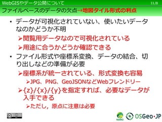 /8
ファイルベースのデータの欠点→地図タイル形式の利点
• データが可視化されていない、使いたいデータ
なのかどうか不明
閲覧用データなので可視化されている
用途に合うかどうか確認できる
• ファイル形式や座標系変換、データの結合、切
り出しなどの準備が必要
座標系が統一されている、形式変換も容易
JPG、PNG、GeoJSONなどWebフレンドリー
{z}/{x}/{y}を指定すれば、必要なデータが
入手できる
ただし，原点に注意は必要
11WebGISやデータ公開について
 