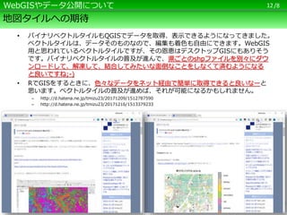 /8
地図タイルへの期待
• バイナリベクトルタイルもQGISでデータを取得、表示できるようになってきました。
ベクトルタイルは、データそのものなので、編集も着色も自由にできます。WebGIS
用と思われているベクトルタイルですが、その恩恵はデスクトップGISにもありそう
です。バイナリベクトルタイルの普及が進んで、県ごとのshpファイルを別々にダウ
ンロードして、解凍して、結合してみたいな面倒なことをしなくて済むようになる
と良いですね;-)
• RでGISをするときに、色々なデータをネット経由で簡単に取得できると良いなーと
思います。ベクトルタイルの普及が進めば、それが可能になるかもしれません。
– http://d.hatena.ne.jp/tmizu23/20171209/1512787590
– http://d.hatena.ne.jp/tmizu23/20171216/1513379233
12WebGISやデータ公開について
 