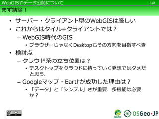 /8
まず結論！
• サーバー・クライアント型のWebGISは厳しい
• これからはタイル+クライアントでは？
– WebGIS時代のGIS
• ブラウザーじゃなくDesktopもその方向を目指すべき
• 検討点
– クラウド系の立ち位置は？
• デスクトップをクラウドに持っていく発想ではダメだ
と思う．
– Googleマップ・Earthが成功した理由は？
• 「データ」と「シンプル」さが重要．多機能は必要
か？
3WebGISやデータ公開について
 