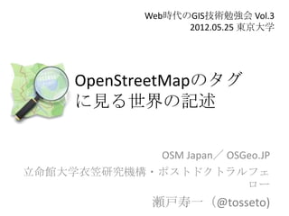 Web時代のGIS技術勉強会 Vol.3
                2012.05.25 東京大学




    OpenStreetMapのタグ
    に見る世界の記述

            OSM Japan／ OSGeo.JP
立命館大学衣笠研究機構・ポストドクトラルフェ
                    ロー
           瀬戸寿一（@tosseto)
 