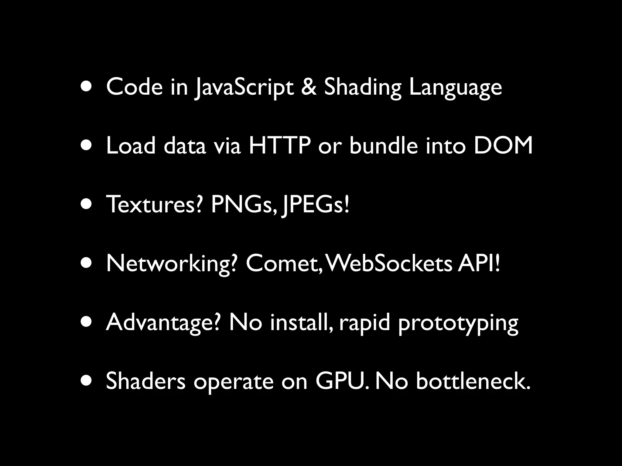 • Code in JavaScript & Shading Language
• Load data via HTTP or bundle into DOM
• Textures? PNGs, JPEGs!
• Networking? Comet, WebSockets API!
• Advantage? No install, rapid prototyping
• Shaders operate on GPU. No bottleneck.
 