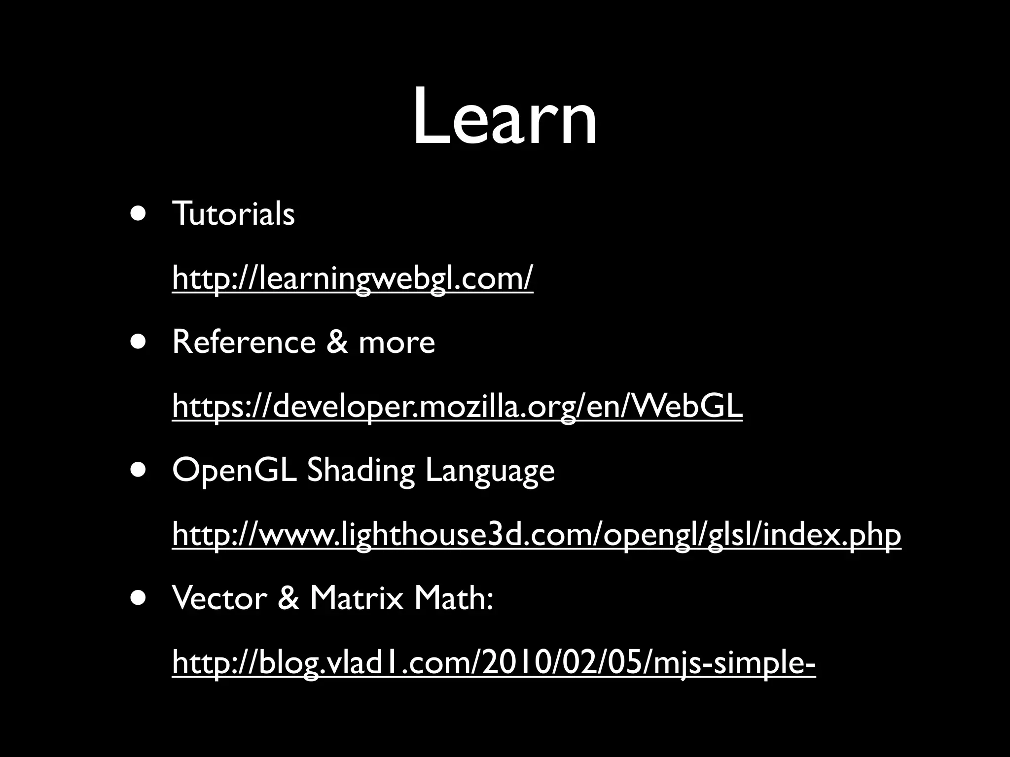Learn
•   Tutorials
    http://learningwebgl.com/

•   Reference & more
    https://developer.mozilla.org/en/WebGL

•   OpenGL Shading Language
    http://www.lighthouse3d.com/opengl/glsl/index.php

•   Vector & Matrix Math:
    http://blog.vlad1.com/2010/02/05/mjs-simple-
 
