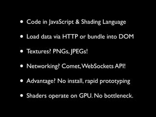 • Code in JavaScript & Shading Language
• Load data via HTTP or bundle into DOM
• Textures? PNGs, JPEGs!
• Networking? Comet, WebSockets API!
• Advantage? No install, rapid prototyping
• Shaders operate on GPU. No bottleneck.
 
