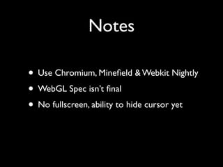 Notes

• Use Chromium, Mineﬁeld & Webkit Nightly
• WebGL Spec isn’t ﬁnal
• No fullscreen, ability to hide cursor yet
 