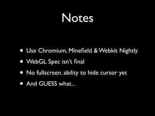 Notes

• Use Chromium, Mineﬁeld & Webkit Nightly
• WebGL Spec isn’t ﬁnal
• No fullscreen, ability to hide cursor yet
• And GUESS what...
 