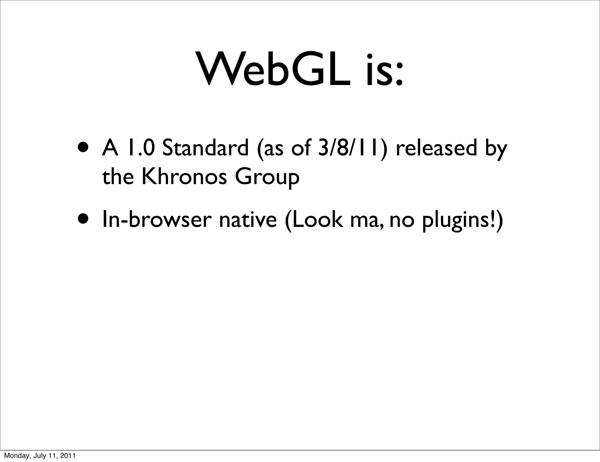 WebGL is:
                    • A 1.0 Standard (as of 3/8/11) released by
                        the Khronos Group
                    • In-browser native (Look ma, no plugins!)




Monday, July 11, 2011
 