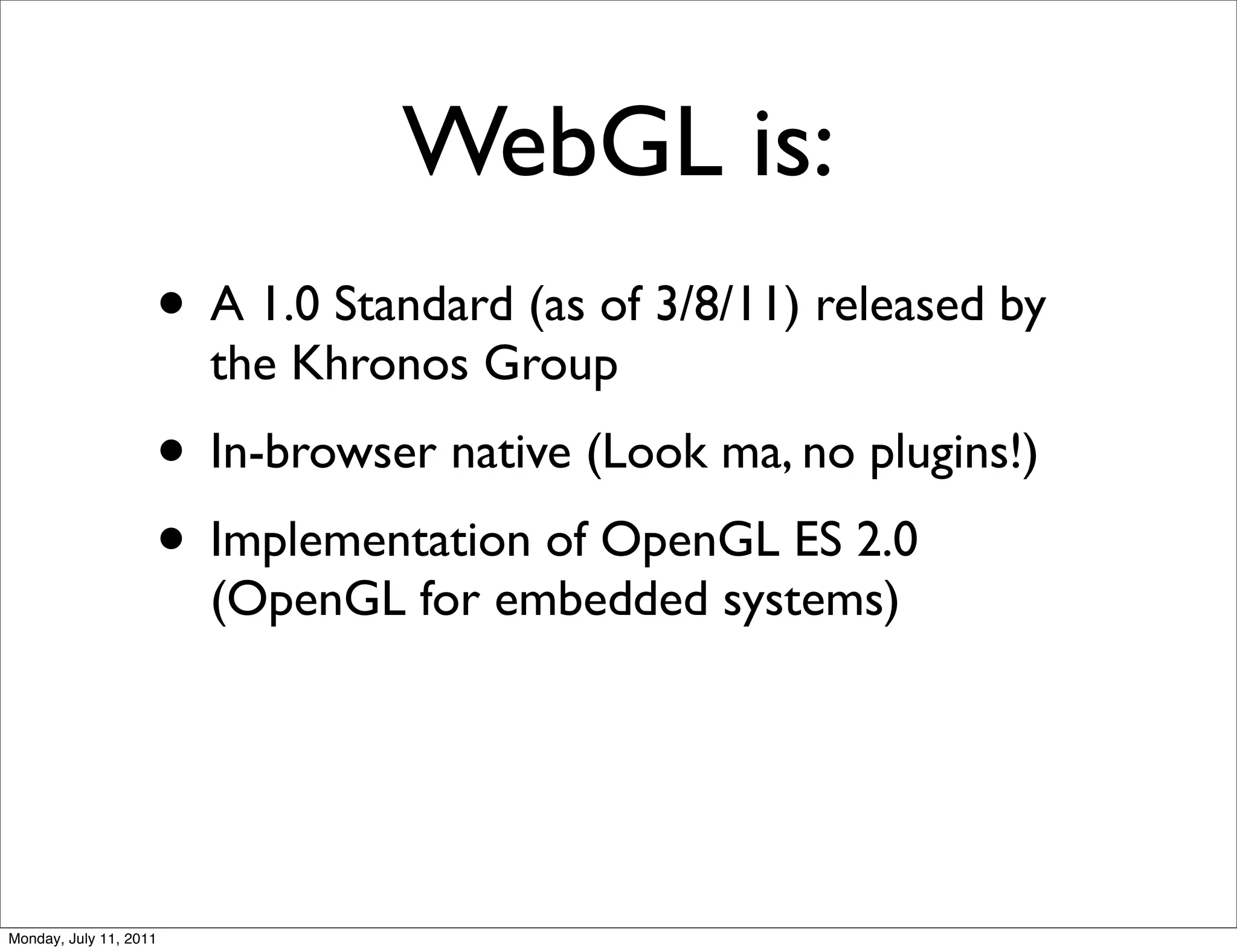 WebGL is:
                    • A 1.0 Standard (as of 3/8/11) released by
                        the Khronos Group
                    • In-browser native (Look ma, no plugins!)
                    • Implementation of OpenGL ES 2.0
                        (OpenGL for embedded systems)




Monday, July 11, 2011
 