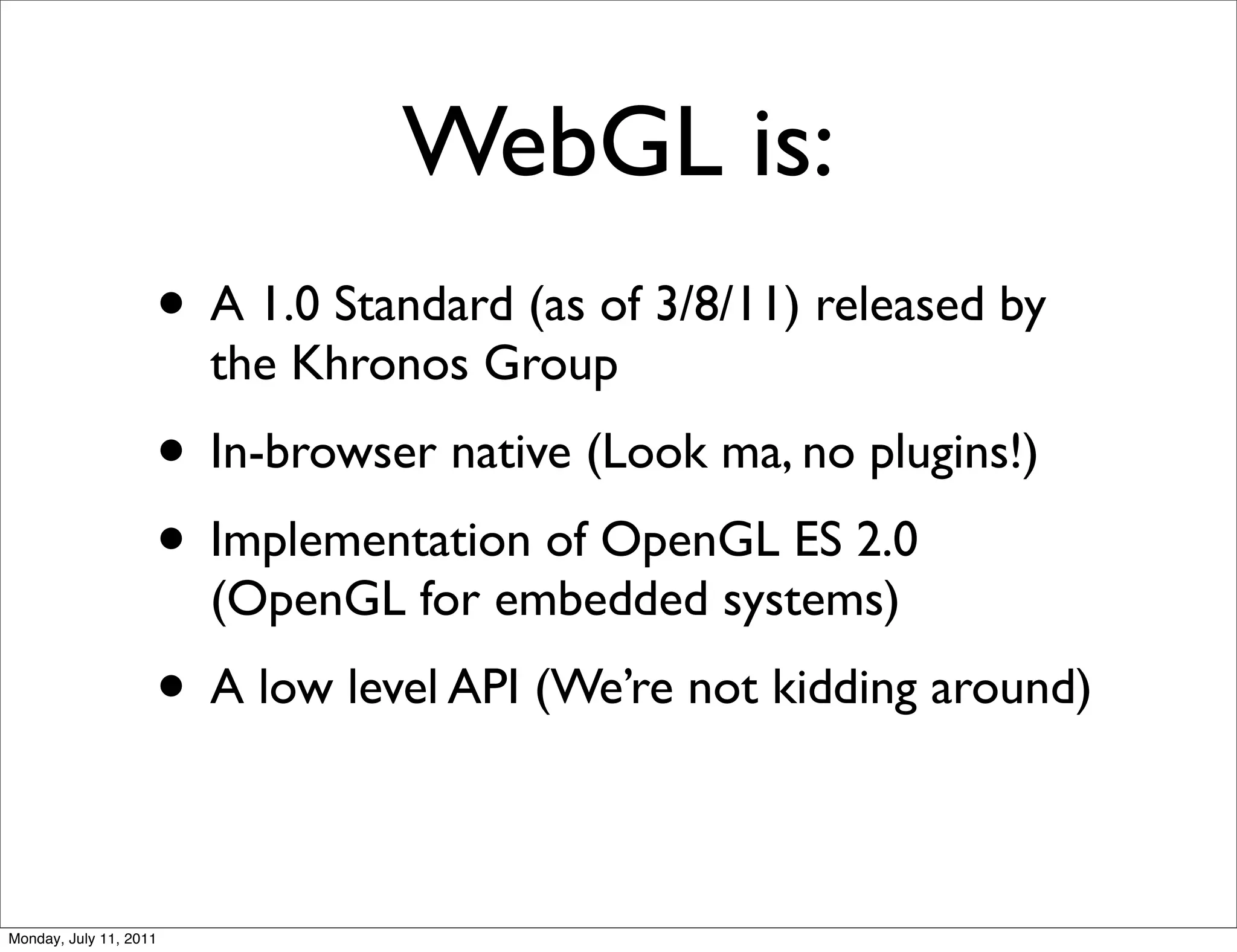 WebGL is:
                    • A 1.0 Standard (as of 3/8/11) released by
                        the Khronos Group
                    • In-browser native (Look ma, no plugins!)
                    • Implementation of OpenGL ES 2.0
                        (OpenGL for embedded systems)
                    • A low level API (We’re not kidding around)

Monday, July 11, 2011
 