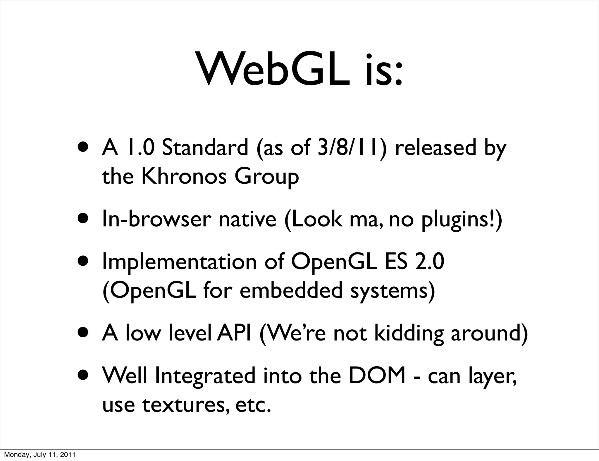 WebGL is:
                    • A 1.0 Standard (as of 3/8/11) released by
                        the Khronos Group
                    • In-browser native (Look ma, no plugins!)
                    • Implementation of OpenGL ES 2.0
                        (OpenGL for embedded systems)
                    • A low level API (We’re not kidding around)
                    • Well Integrated into the DOM - can layer,
                        use textures, etc.
Monday, July 11, 2011
 