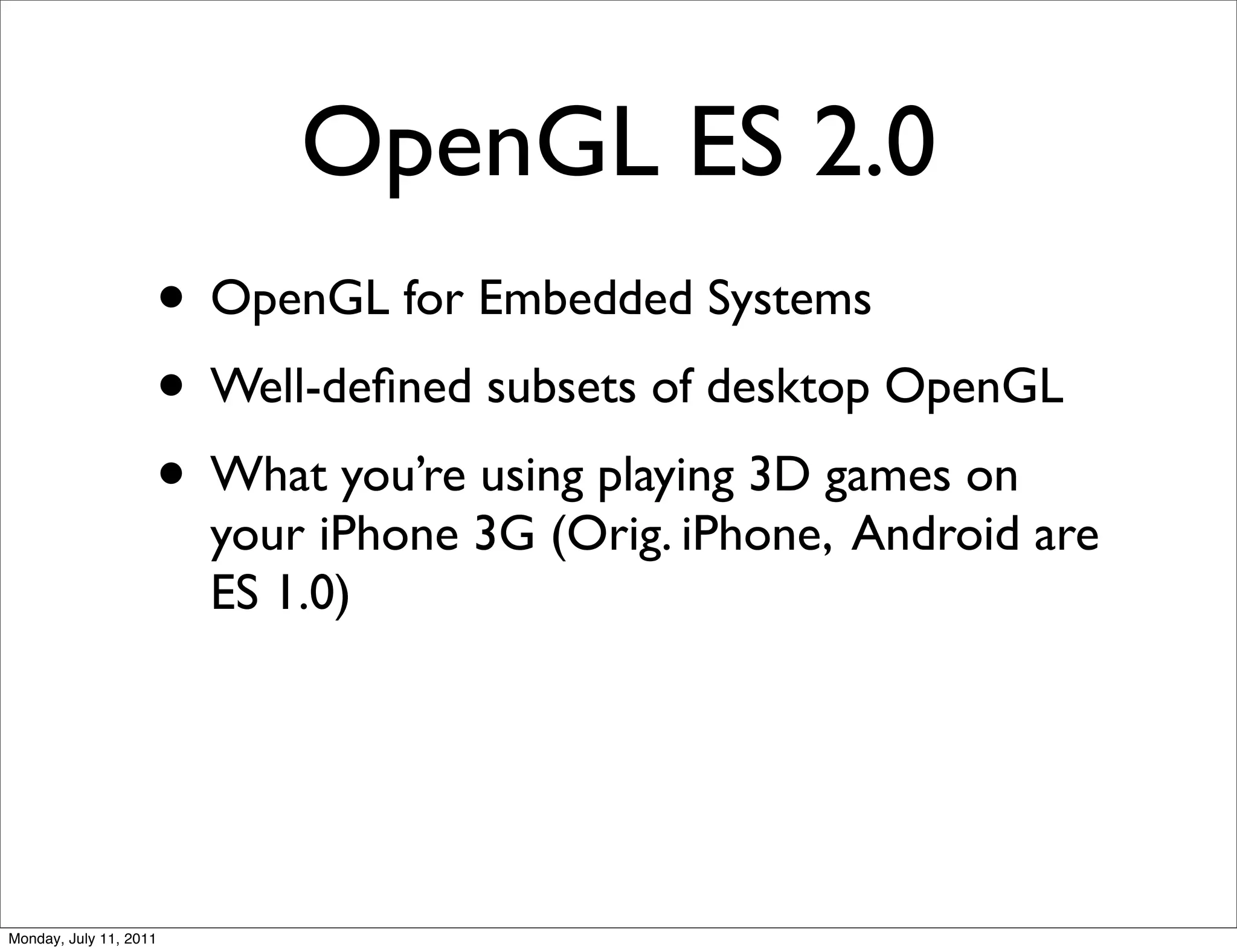 OpenGL ES 2.0
                    • OpenGL for Embedded Systems
                    • Well-deﬁned subsets of desktop OpenGL
                    • What you’re using playing 3D games on
                        your iPhone 3G (Orig. iPhone, Android are
                        ES 1.0)




Monday, July 11, 2011
 