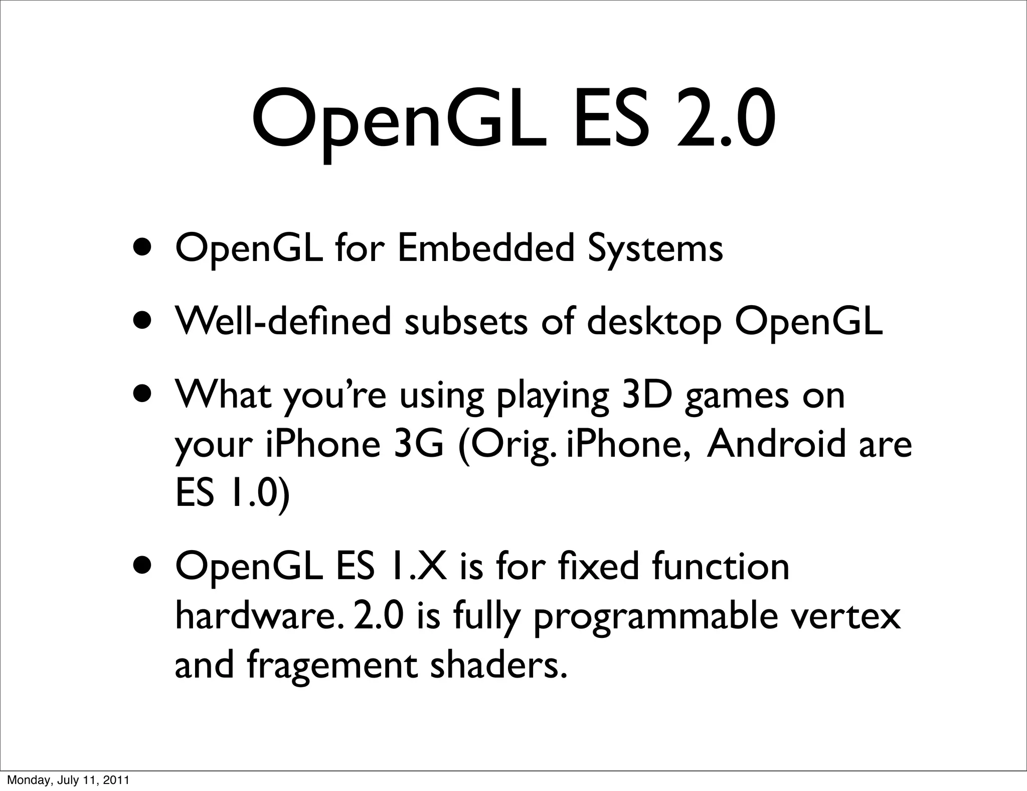 OpenGL ES 2.0
                    • OpenGL for Embedded Systems
                    • Well-deﬁned subsets of desktop OpenGL
                    • What you’re using playing 3D games on
                        your iPhone 3G (Orig. iPhone, Android are
                        ES 1.0)
                    • OpenGL ES 1.X is for ﬁxed function
                        hardware. 2.0 is fully programmable vertex
                        and fragement shaders.

Monday, July 11, 2011
 