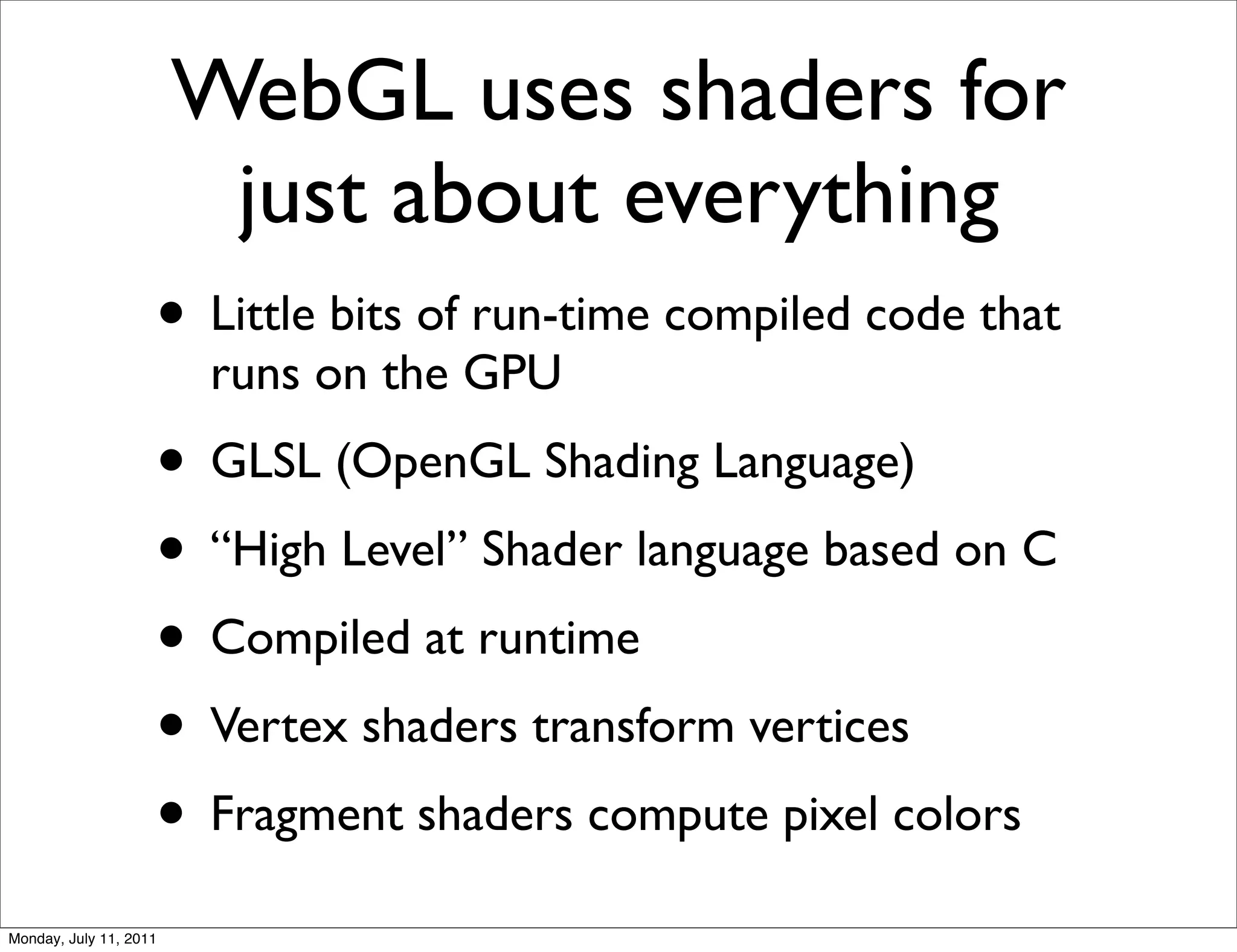 WebGL uses shaders for
                       just about everything
                    • Little bits of run-time compiled code that
                        runs on the GPU
                    • GLSL (OpenGL Shading Language)
                    • “High Level” Shader language based on C
                    • Compiled at runtime
                    • Vertex shaders transform vertices
                    • Fragment shaders compute pixel colors
Monday, July 11, 2011
 