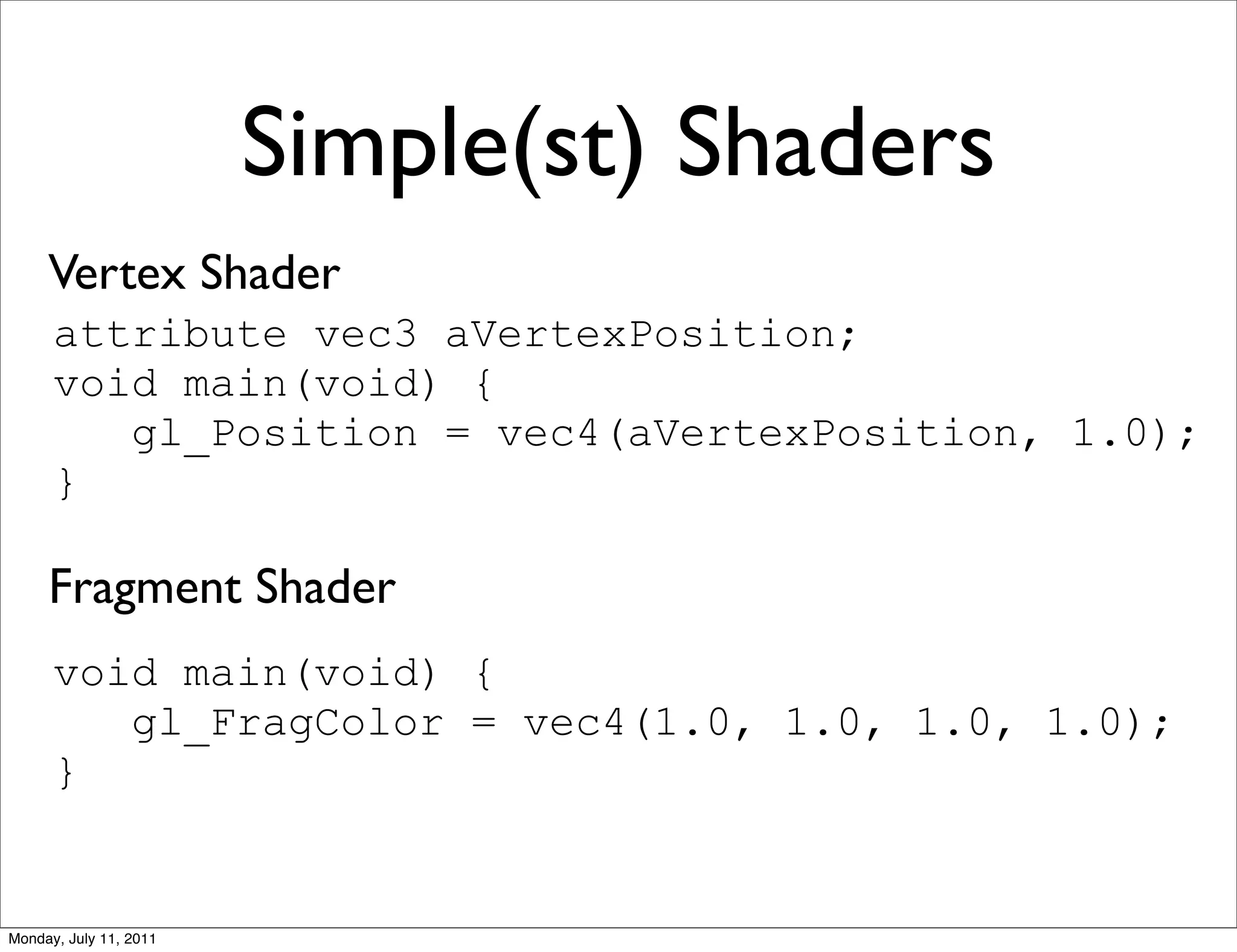 Simple(st) Shaders
     Vertex Shader
      attribute vec3 aVertexPosition;
      void main(void) {
         gl_Position = vec4(aVertexPosition, 1.0);
      }

     Fragment Shader
      void main(void) {
         gl_FragColor = vec4(1.0, 1.0, 1.0, 1.0);
      }


Monday, July 11, 2011
 