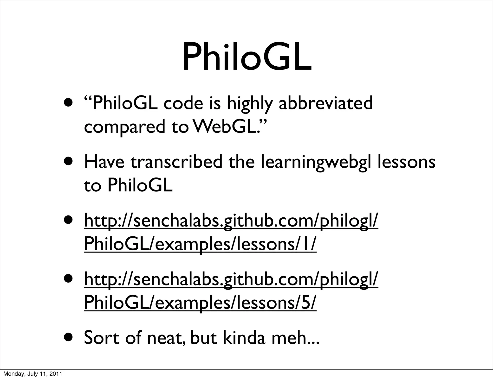 PhiloGL
                    • “PhiloGL code is highly abbreviated
                        compared to WebGL.”
                    • Have transcribed the learningwebgl lessons
                        to PhiloGL
                    • http://senchalabs.github.com/philogl/
                        PhiloGL/examples/lessons/1/
                    • http://senchalabs.github.com/philogl/
                        PhiloGL/examples/lessons/5/
                    • Sort of neat, but kinda meh...
Monday, July 11, 2011
 