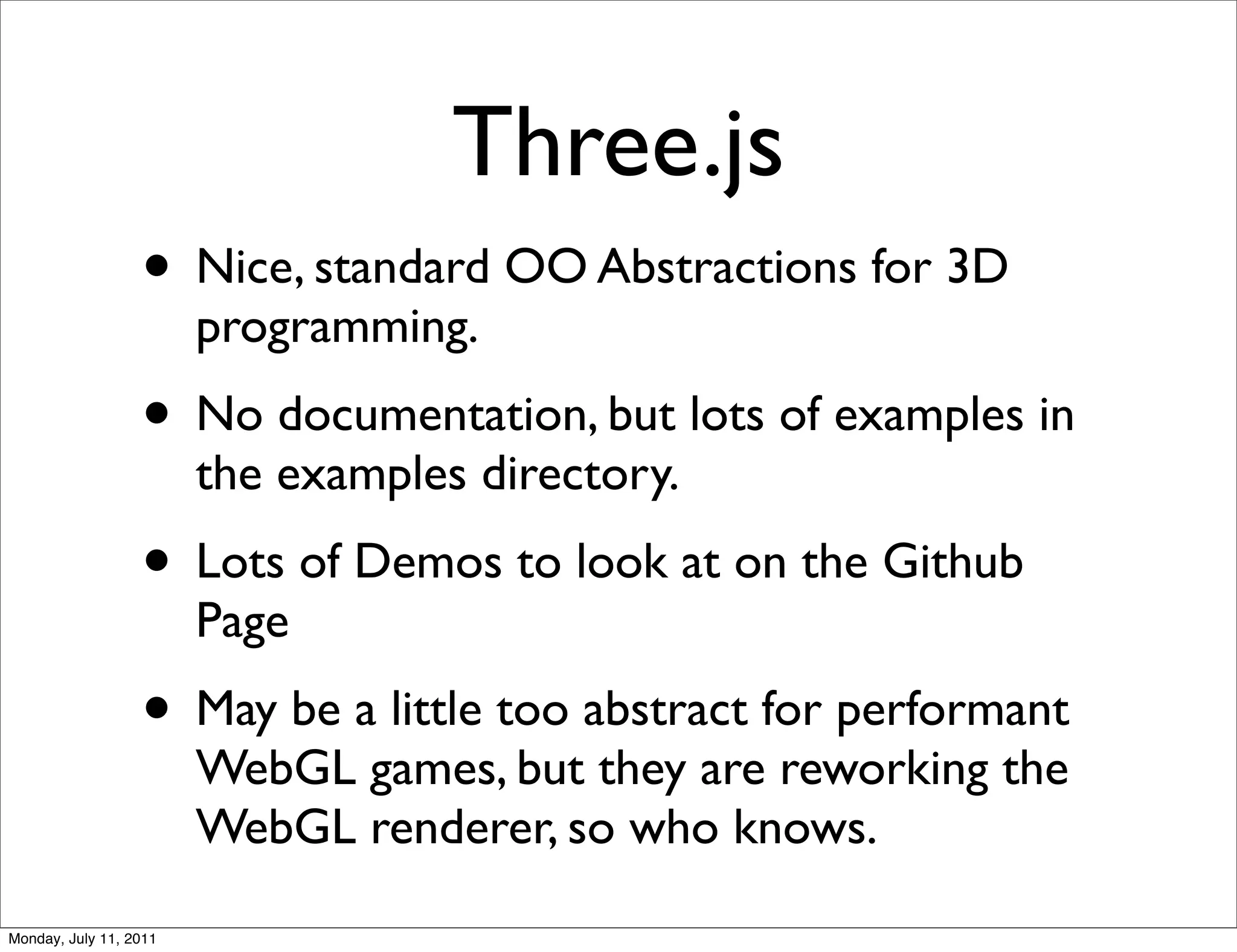 Three.js
                  • Nice, standard OO Abstractions for 3D
                        programming.
                  • No documentation, but lots of examples in
                        the examples directory.
                  • Lots of Demos to look at on the Github
                        Page
                  • May be a little too abstract for performant
                        WebGL games, but they are reworking the
                        WebGL renderer, so who knows.
Monday, July 11, 2011
 