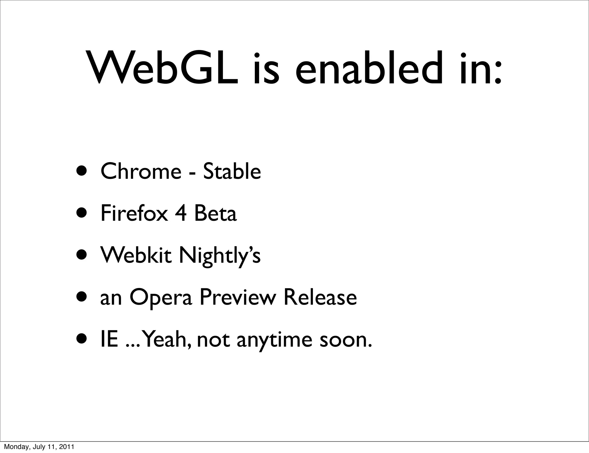WebGL is enabled in:

                    • Chrome - Stable
                    • Firefox 4 Beta
                    • Webkit Nightly’s
                    • an Opera Preview Release
                    • IE ...Yeah, not anytime soon.

Monday, July 11, 2011
 