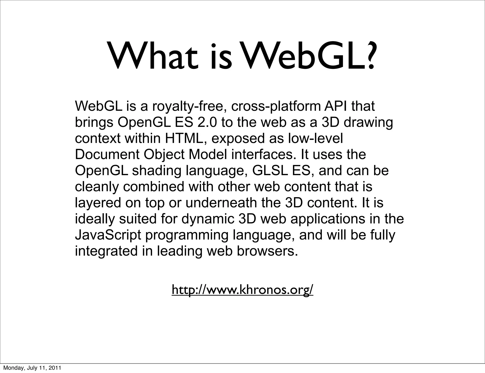 What is WebGL?
                        WebGL is a royalty-free, cross-platform API that
                        brings OpenGL ES 2.0 to the web as a 3D drawing
                        context within HTML, exposed as low-level
                        Document Object Model interfaces. It uses the
                        OpenGL shading language, GLSL ES, and can be
                        cleanly combined with other web content that is
                        layered on top or underneath the 3D content. It is
                        ideally suited for dynamic 3D web applications in the
                        JavaScript programming language, and will be fully
                        integrated in leading web browsers.

                                       http://www.khronos.org/




Monday, July 11, 2011
 