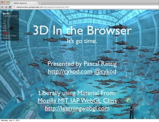3D In the Browser
                                   It’s go time.


                           Presented by Pascal Rettig
                           http://cykod.com @cykod


                        Liberally using Material From:
                        Mozilla MIT IAP WebGL Class
                           http://learningwebgl.com
Monday, July 11, 2011
 