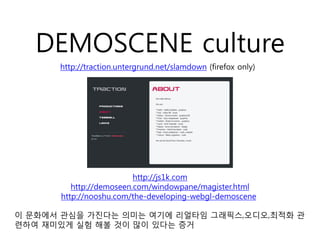 DEMOSCENE culture
      http://traction.untergrund.net/slamdown (firefox only)




                         http://js1k.com
         http://demoseen.com/windowpane/magister.html
      http://nooshu.com/the-developing-webgl-demoscene

이 문화에서 관심을 가진다는 의미는 여기에 리얼타임 그래픽스,오디오,최적화 관
련하여 재미있게 실험 해볼 것이 많이 있다는 증거
 