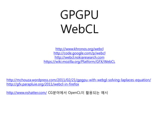 GPGPU
                              WebCL
                             http://www.khronos.org/webcl
                            http://code.google.com/p/webcl
                             http://webcl.nokiaresearch.com
                     https://wiki.mozilla.org/Platform/GFX/WebCL




http://mchouza.wordpress.com/2011/02/21/gpgpu-with-webgl-solving-laplaces-equation/
http://gfx.parapluie.org/2011/webcl-in-firefox

http://www.nshatter.com/ CG분야에서 OpenCL이 활용되는 예시
 