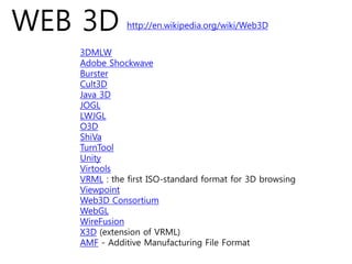 WEB 3D        http://en.wikipedia.org/wiki/Web3D


   3DMLW
   Adobe Shockwave
   Burster
   Cult3D
   Java 3D
   JOGL
   LWJGL
   O3D
   ShiVa
   TurnTool
   Unity
   Virtools
   VRML : the first ISO-standard format for 3D browsing
   Viewpoint
   Web3D Consortium
   WebGL
   WireFusion
   X3D (extension of VRML)
   AMF - Additive Manufacturing File Format
 