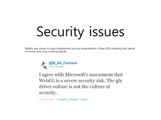 Security issues
WebGL was shown to have fundamental security vulnerabilities in May 2011 enabling both denial
of service and cross scripting attacks
 