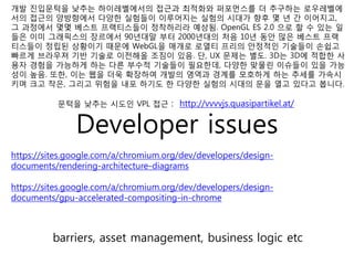 개발 진입문턱을 낮추는 하이레벨에서의 접근과 최적화와 퍼포먼스를 더 추구하는 로우레벨에
서의 접근의 양방향에서 다양한 실험들이 이루어지는 실험의 시대가 향후 몇 년 간 이어지고,
그 과정에서 몇몇 베스트 프랙티스들이 정착하리라 예상됨. OpenGL ES 2.0 으로 할 수 있는 일
들은 이미 그래픽스의 장르에서 90년대말 부터 2000년대의 처음 10년 동안 많은 베스트 프랙
티스들이 정립된 상황이기 때문에 WebGL을 매개로 로열티 프리의 안정적인 기술들이 손쉽고
빠르게 브라우져 기반 기술로 이전해올 조짐이 있음. 단, UX 문제는 별도. 3D는 3D에 적합한 사
용자 경험을 가능하게 하는 다른 부수적 기술들이 필요한데, 다양한 맞물린 이슈들이 있을 가능
성이 높음. 또한, 이는 웹을 더욱 확장하여 개발의 영역과 경계를 모호하게 하는 추세를 가속시
키며 크고 작은, 그리고 위험을 내포 하기도 한 다양한 실험의 시대의 문을 열고 있다고 봅니다.

           문턱을 낮추는 시도인 VPL 접근 : http://vvvvjs.quasipartikel.at/


               Developer issues
https://sites.google.com/a/chromium.org/dev/developers/design-
documents/rendering-architecture-diagrams

https://sites.google.com/a/chromium.org/dev/developers/design-
documents/gpu-accelerated-compositing-in-chrome



         barriers, asset management, business logic etc
 