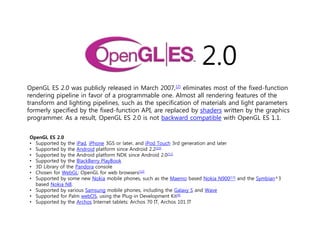 2.0
OpenGL ES 2.0 was publicly released in March 2007,[2] eliminates most of the fixed-function
rendering pipeline in favor of a programmable one. Almost all rendering features of the
transform and lighting pipelines, such as the specification of materials and light parameters
formerly specified by the fixed-function API, are replaced by shaders written by the graphics
programmer. As a result, OpenGL ES 2.0 is not backward compatible with OpenGL ES 1.1.


OpenGL ES 2.0
• Supported by the iPad, iPhone 3GS or later, and iPod Touch 3rd generation and later
• Supported by the Android platform since Android 2.2[10]
• Supported by the Android platform NDK since Android 2.0[11]
• Supported by the BlackBerry PlayBook
• 3D Library of the Pandora console
• Chosen for WebGL: OpenGL for web browsers[12]
• Supported by some new Nokia mobile phones, such as the Maemo based Nokia N900[13] and the Symbian^3
  based Nokia N8.
• Supported by various Samsung mobile phones, including the Galaxy S and Wave
• Supported for Palm webOS, using the Plug-in Development Kit[9]
• Supported by the Archos Internet tablets: Archos 70 IT, Archos 101 IT
 