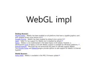WebGL impl
Desktop Browsers
Mozilla Firefox - WebGL has been enabled on all platforms that have a capable graphics card
with updated drivers since version 4.0.[4]
Google Chrome - WebGL has been enabled by default since version 9.[5]
Safari - Safari 5.1 has support for WebGL but is disabled by default.[6]
Opera - WebGL is not implemented in the latest Opera 11.50 release. However, a
development build of Opera 11.50 with WebGL support is available for Windows platforms. [7]
Internet Explorer - Microsoft has not announced any plans to officially support WebGL.
The Chrome Frame and IEWebGLplugins provide options to add support for WebGL to Internet
Explorer.

Mobile Browsers
Nokia N900 - WebGL is available in the PR1.2 firmware update.[8]
 