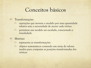 Conceitos básicos
!

Transformações
!
!

!

operações que movem o modelo por uma quantidade
relativa sem a necessidade de mover cada vértice
permitem um modelo ser escalado, rotacionado e
transladado

Matrizes
!
!

representa as transformações
objetos matemáticos contendo um array de valores
usados para computar as posições transformadas dos
vértices

 