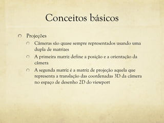 Conceitos básicos
!

Projeções
Câmeras são quase sempre representados usando uma
dupla de matrizes
!   A primeira matriz define a posição e a orientação da
câmera
!   A segunda matriz é a matriz de projeção aquela que
representa a translação das coordenadas 3D da câmera
no espaço de desenho 2D do viewport
!

 