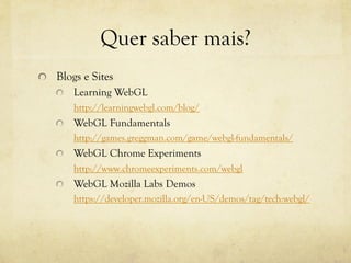 Quer saber mais?
!   Blogs e Sites
!   Learning WebGL
http://learningwebgl.com/blog/
!

WebGL Fundamentals
http://games.greggman.com/game/webgl-fundamentals/

!

WebGL Chrome Experiments
http://www.chromeexperiments.com/webgl

!

WebGL Mozilla Labs Demos
https://developer.mozilla.org/en-US/demos/tag/tech:webgl/

 