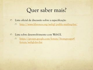 Quer saber mais?
!

Lista oficial de discussão sobre a especificação
!
http://www.khronos.org/webgl/public-mailing-list/

!

Lista sobre desenvolvimento com WebGL
!
https://groups.google.com/forum/?fromgroups#!
forum/webgl-dev-list

 